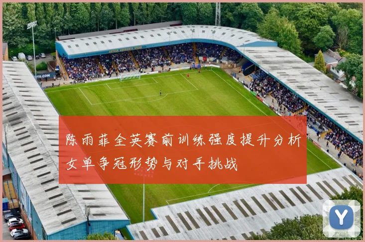 陈雨菲全英赛前训练强度提升分析女单争冠形势与对手挑战