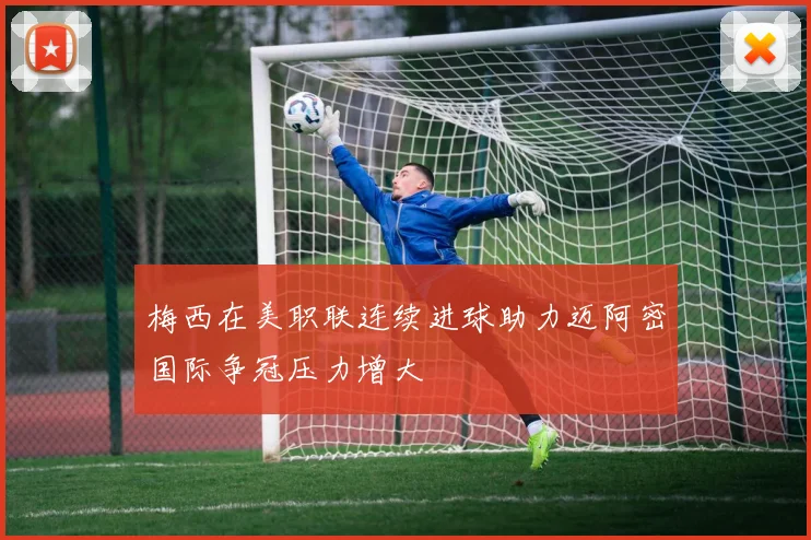 梅西在美职联连续进球助力迈阿密国际争冠压力增大