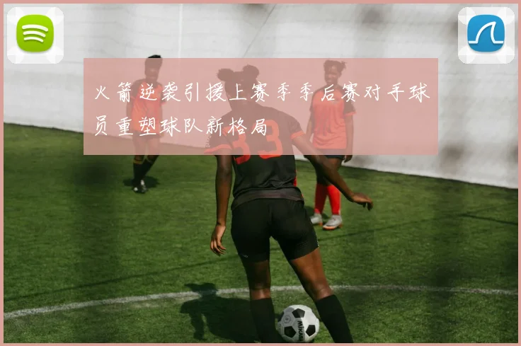 火箭逆袭引援上赛季季后赛对手球员重塑球队新格局