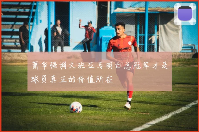 萧华强调文班亚马明白总冠军才是球员真正的价值所在