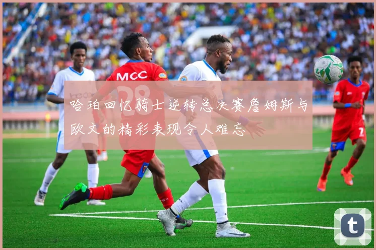 哈珀回忆骑士逆转总决赛詹姆斯与欧文的精彩表现令人难忘