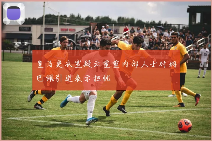 皇马更衣室疑云重重内部人士对姆巴佩引进表示担忧