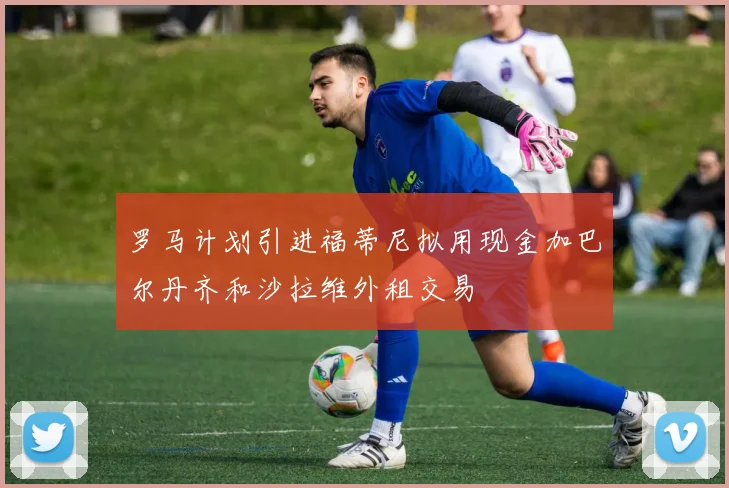 罗马计划引进福蒂尼拟用现金加巴尔丹齐和沙拉维外租交易