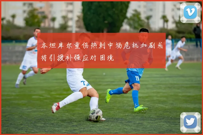 本坦库尔重伤热刺中场危机加剧或将引援补强应对困境