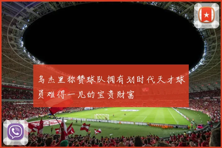 乌杰里称赞球队拥有划时代天才球员难得一见的宝贵财富