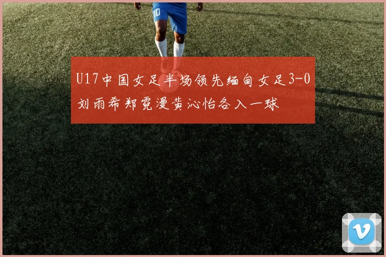 U17中国女足半场领先缅甸女足3-0刘雨希郑霓漫黄沁怡各入一球
