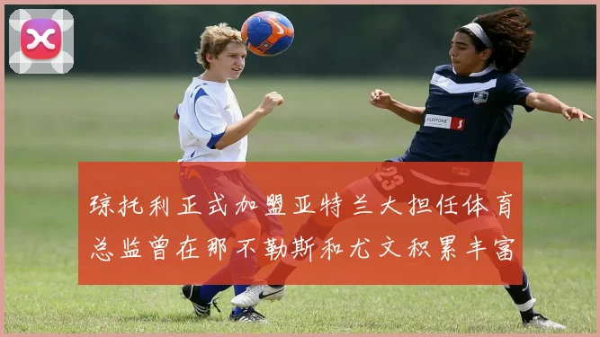 琼托利正式加盟亚特兰大担任体育总监曾在那不勒斯和尤文积累丰富经验
