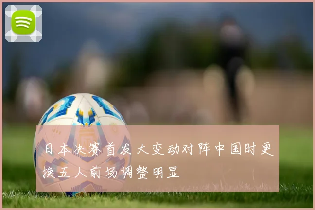 日本决赛首发大变动对阵中国时更换五人前场调整明显