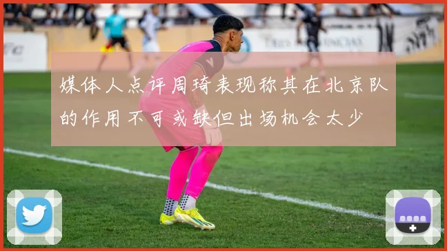 媒体人点评周琦表现称其在北京队的作用不可或缺但出场机会太少