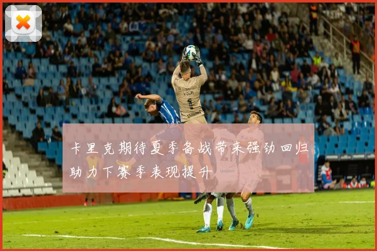 卡里克期待夏季备战带来强劲回归助力下赛季表现提升