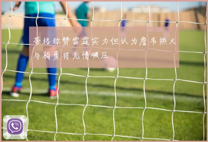 蒂格称赞雷霆实力但认为詹韦热火与骑勇将无情碾压