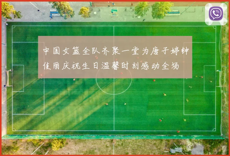 中国女篮全队齐聚一堂为唐子婷钟佳丽庆祝生日温馨时刻感动全场