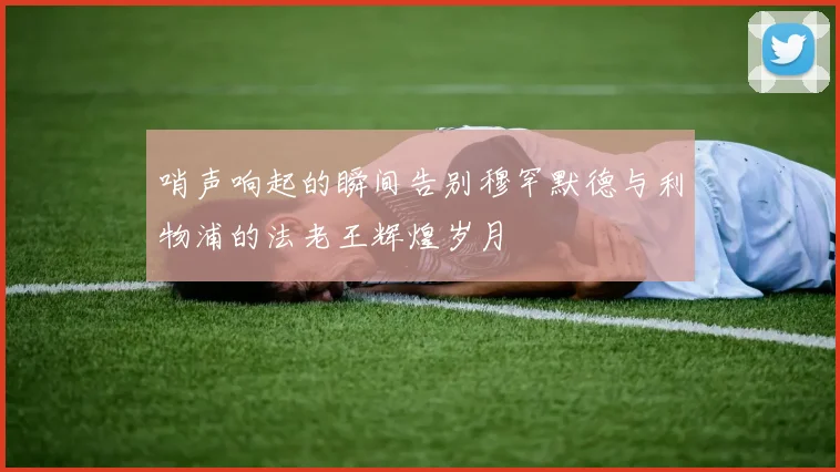 哨声响起的瞬间告别穆罕默德与利物浦的法老王辉煌岁月