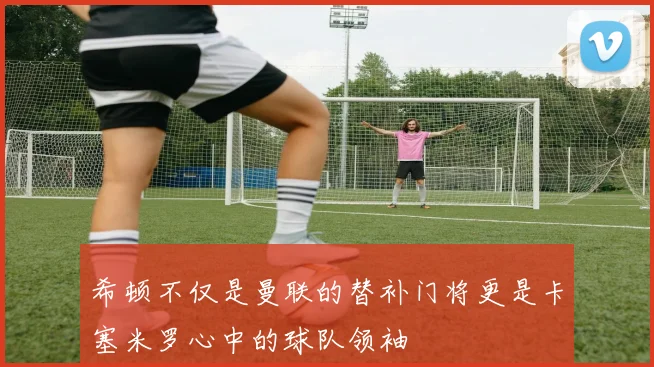 希顿不仅是曼联的替补门将更是卡塞米罗心中的球队领袖
