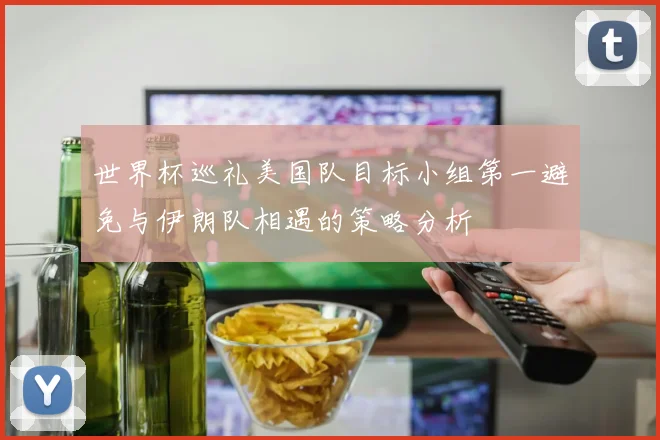 世界杯巡礼美国队目标小组第一避免与伊朗队相遇的策略分析