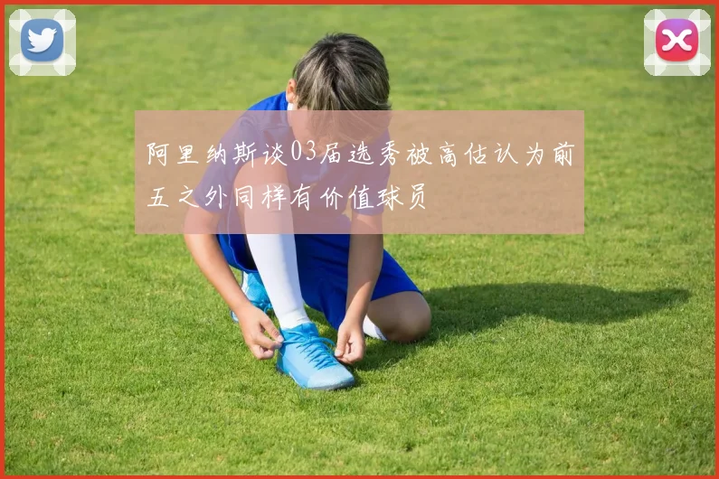 阿里纳斯谈03届选秀被高估认为前五之外同样有价值球员