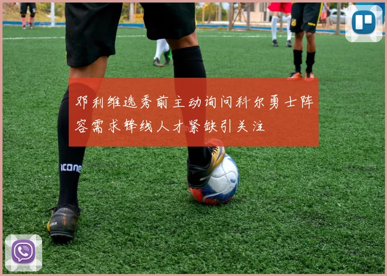 邓利维选秀前主动询问科尔勇士阵容需求锋线人才紧缺引关注