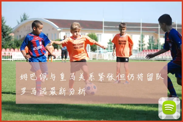 姆巴佩与皇马关系紧张但仍将留队罗马诺最新分析