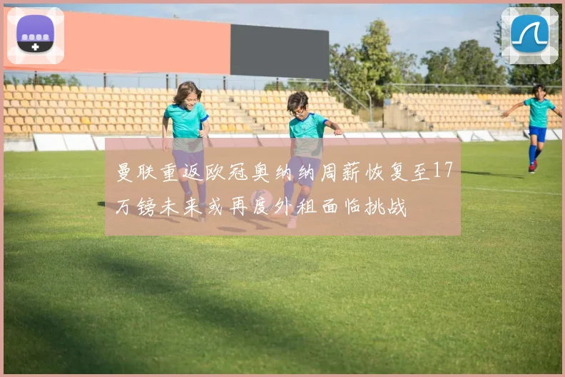 曼联重返欧冠奥纳纳周薪恢复至17万镑未来或再度外租面临挑战