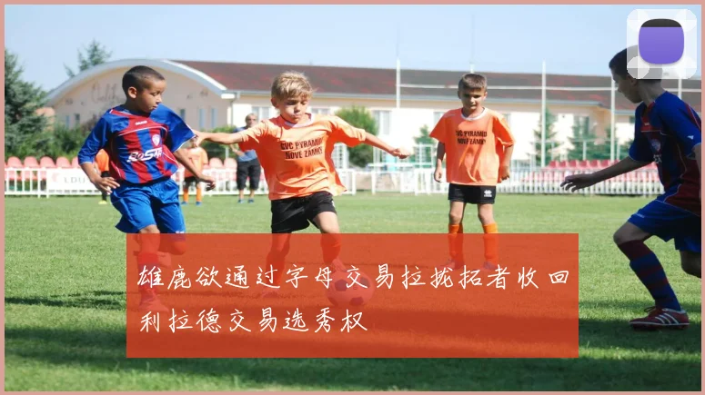 雄鹿欲通过字母交易拉拢拓者收回利拉德交易选秀权