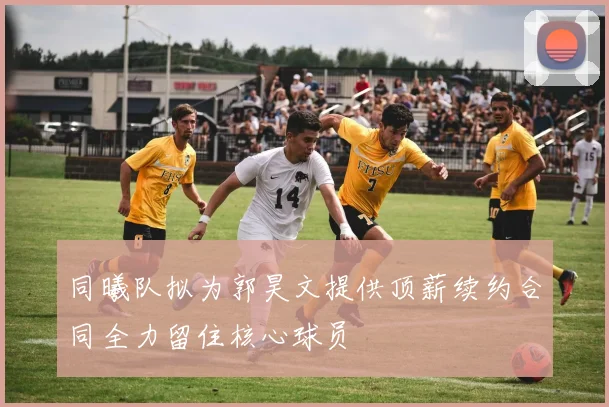 同曦队拟为郭昊文提供顶薪续约合同全力留住核心球员