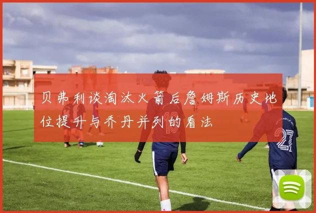 贝弗利谈淘汰火箭后詹姆斯历史地位提升与乔丹并列的看法