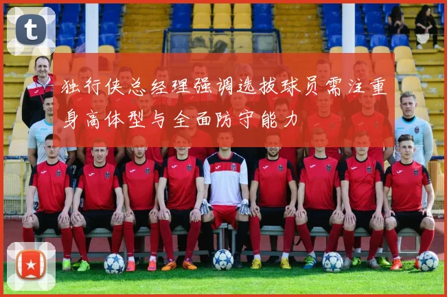 独行侠总经理强调选拔球员需注重身高体型与全面防守能力