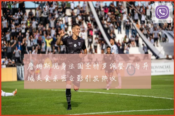 詹姆斯现身法国圣特罗佩餐厅与异域美食亲密合影引发热议